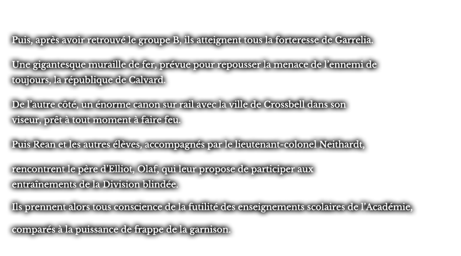 Puis, après avoir retrouvé le groupe B, ils atteignent tous la forteresse de Garrelia. Une gigantesque muraille de fer, prévue pour repousser la menace de l’ennemi de toujours, la république de Calvard. De l’autre côté, un énorme canon sur rail avec la ville de Crossbell dans son viseur, prêt à tout moment à faire feu. Puis Rean et les autres élèves, accompagnés par le lieutenant-colonel Neithardt, rencontrent le père d’Elliot, Olaf, qui leur propose de participer aux entraînements de la Division blindée. Ils prennent alors tous conscience de la futilité des enseignements scolaires de l’Académie, comparés à la puissance de frappe de la garnison.