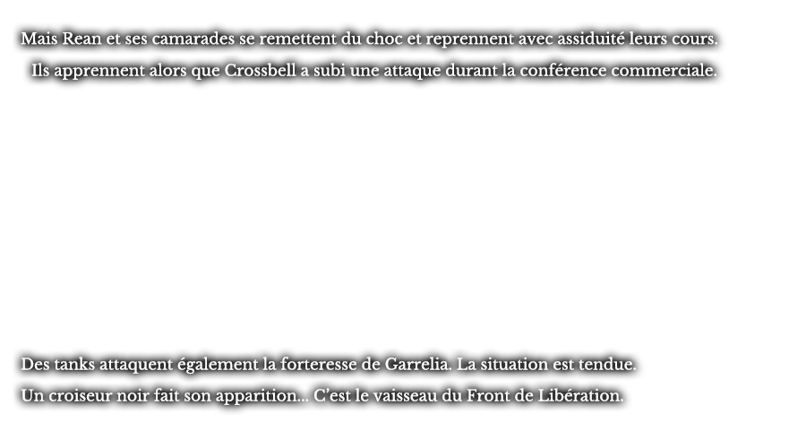 Mais Rean et ses camarades se remettent du choc et reprennent avec assiduité leurs cours. Ils apprennent alors que Crossbell a subi une attaque durant la conférence commerciale. Des tanks attaquent également la forteresse de Garrelia. La situation est tendue. Un croiseur noir fait son apparition... C’est le vaisseau du Front de Libération.