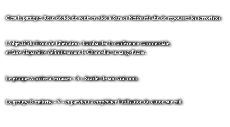 C’est la panique. Rean décide de venir en aide à Sara et Neithardt afin de repousser les terroristes. L’objectif du Front de Libération : bombarder la conférence commerciale, et faire disparaître définitivement le Chancelier au sang d’acier. et faire disparaître définitivement le Chancelier au sang d’acier.