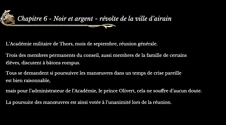 Chapitre 6 Noir et argent ~ révolte de la ville d’airain | L’Académie militaire de Thors, mois de septembre, réunion générale. Trois des membres permanents du conseil, aussi membres de la famille de certains élèves, discutent à bâtons rompus. Tous se demandent si poursuivre les manœuvres dans un temps de crise pareille est bien raisonnable, mais pour l’administrateur de l’Académie, le prince Olivert, cela ne souffre d’aucun doute. La poursuite des manœuvres est ainsi votée à l’unanimité lors de la réunion.