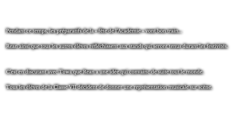 Pendant ce temps, les préparatifs de la « fête de l’Académie » vont bon train... Rean ainsi que tous les autres élèves réfléchissent aux stands qui seront tenus durant les festivités. C’est en discutant avec Towa que Rean a une idée qui convainc de suite tout le monde. Tous les élèves de la Classe VII décident de donner une représentation musicale sur scène.
