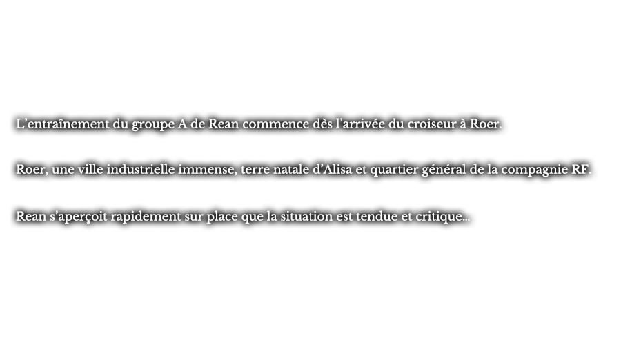 L’entraînement du groupe A de Rean commence dès l’arrivée du croiseur à Roer. Roer, une ville industrielle immense, terre natale d’Alisa et quartier général de la compagnie RF. Rean s’aperçoit rapidement sur place que la situation est tendue et critique…