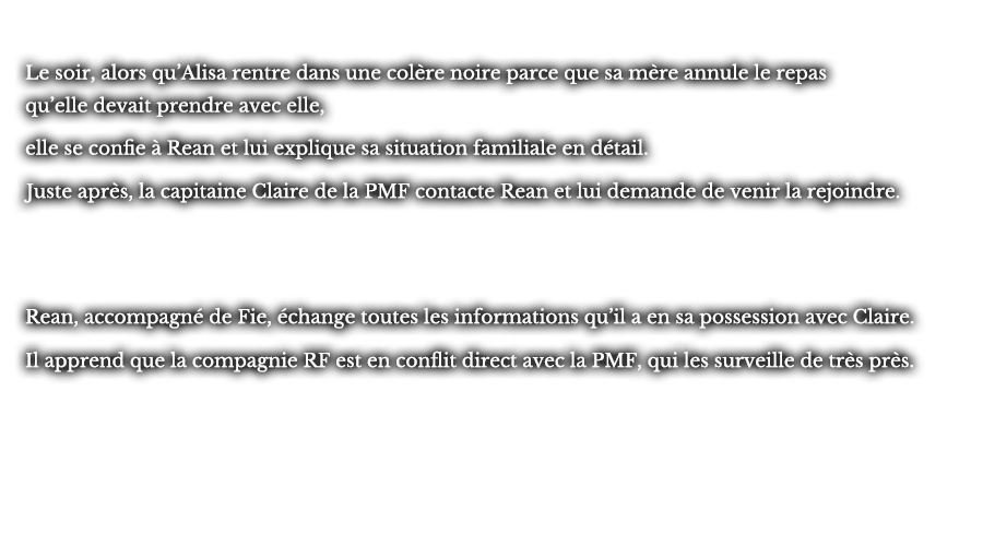 Le soir, alors qu’Alisa rentre dans une colère noire parce que sa mère annule le repas qu’elle devrait prendre avec elle, elle se confie à Rean et lui explique sa situation familiale en détail. Juste après, la capitaine Claire de la PMF contacte Rean et lui demande de venir la rejoindre. Rean, accompagné de Fie, échange toutes les informations qu’il a en sa possession avec Claire. Il apprend que la compagnie RF est en conflit direct avec la PMF, qui les surveille de très près.