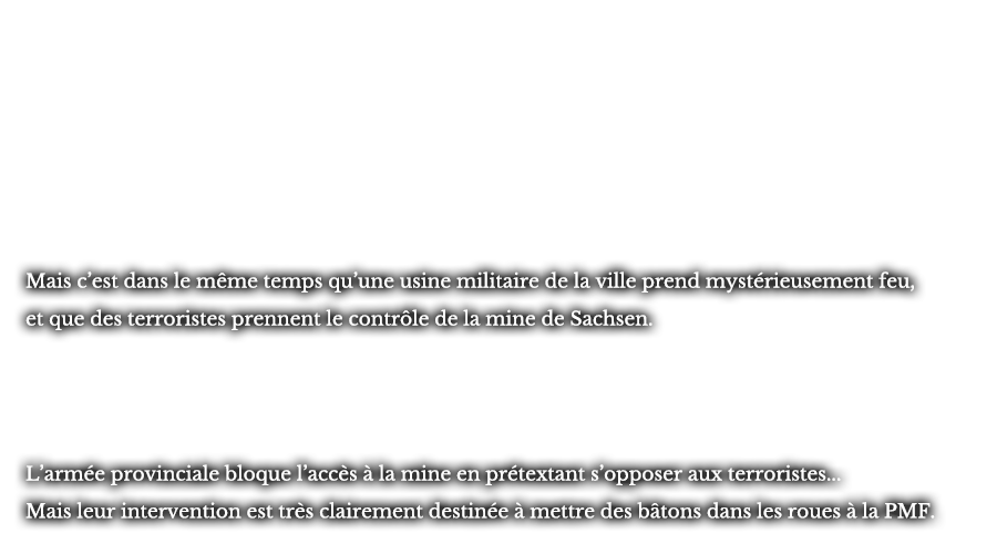 Mais c’est dans le même temps qu’une usine militaire de la ville prend mystérieusement feu, et que des terroristes prennent le contrôle de la mine de Sachsen. L’armée provinciale bloque l’accès à la mine en prétextant s’opposer aux terroristes... Mais leur intervention est très clairement destinée à mettre des bâtons dans les roues à la PMF. 