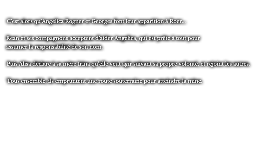 C’est alors qu’Angelica Rogner et Georges font leur apparition à Roer... Rean et ses compagnons acceptent d’aider Angelica, qui est prête à tout pour assumer la responsabilité de son nom. Puis Alisa déclare à sa mère Irina qu’elle veut agir suivant sa propre volonté, et rejoint les autres. Tous ensemble, ils empruntent une route souterraine pour atteindre la mine.
					