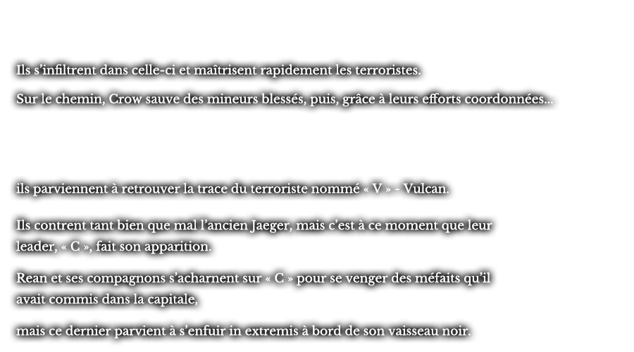 Ils s’infiltrent dans celle-ci et maîtrisent rapidement les terroristes. Sur le chemin, Crow sauve des mineurs blessés, puis, grâce à leurs efforts coordonnées... ils parviennent à retrouver la trace du terroriste nommé « V » - Vulcan. Ils contrent tant bien que mal l’ancien Jaeger, mais c’est à ce moment que leur leader, « C », fait son apparition. Rean et ses compagnons s’acharnent sur « C » pour se venger des méfaits qu’il avait commis dans la capitale, mais ce dernier parvient à s’enfuir in extremis à bord de son vaisseau noir.