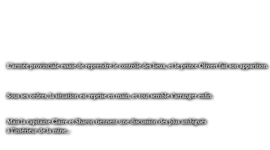 L’armée provinciale essaie de reprendre le contrôle des lieux, et le prince Olivert fait son apparition. Sous ses ordres, la situation est reprise en main, et tout semble s’arranger enfin. Mais la capitaine Claire et Sharon tiennent une discussion des plus ambiguës à l’intérieur de la mine...