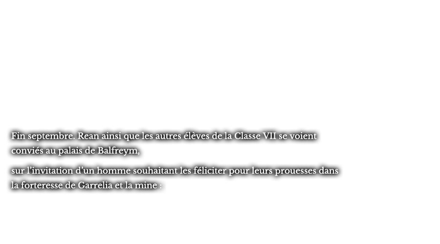 Fin septembre. Rean ainsi que les autres élèves de la Classe VII se voient conviés au palais de Balfreym, sur l’invitation d’un homme souhaitant les féliciter pour leurs prouesses dans la forteresse de Garrelia et la mine : 