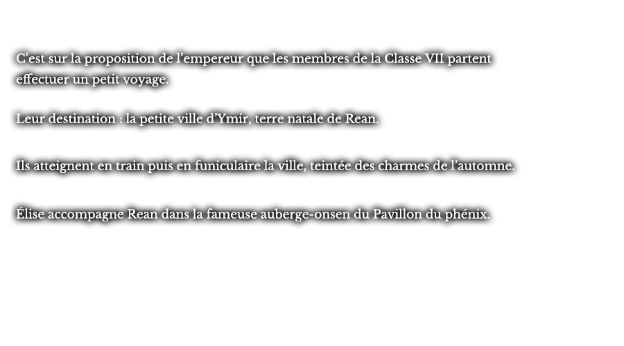 C’est sur la proposition de l’empereur que les membres de la Classe VII partent effectuer un petit voyage. Leur destination : la petite ville d’Ymir, terre natale de Rean. Ils atteignent en train puis en funiculaire la ville, teintée des charmes de l’automne. Élise accompagne Rean dans la fameuse auberge-onsen du Pavillon du phénix. 