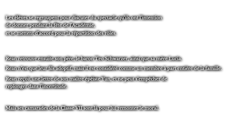 Les élèves se regroupent pour discuter du spectacle qu’ils ont l’intention de donner pendant la fête de l’Académie, et se mettent d’accord pour la répartition des rôles. Rean retrouve ensuite son père, le baron Teo Schwarzer, ainsi que sa mère Lucia. Rean n’est que leur fils adoptif, mais il est considéré comme un membre à part entière de la famille. Rean reçoit une lettre de son maître épéiste Yun, et ne peut s’empêcher de replonger dans l’incertitude. Mais ses camarades de la Classe VII sont là pour lui remonter le moral.