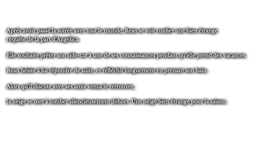 Après avoir passé la soirée avec tout le monde, Rean se voit confier une bien étrange requête de la part d’Angelica. Elle souhaite prêter son side-car à une de ses connaissances pendant qu’elle prend des vacances. Rean hésite à lui répondre de suite, et réfléchit longuement en prenant son bain. Alors qu’il discute avec ses amis venus le retrouver, la neige se met à tomber silencieusement dehors. Une neige bien étrange pour la saison.