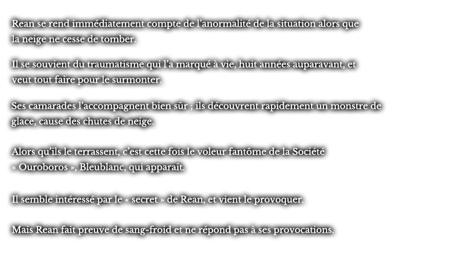 Rean se rend immédiatement compte de l’anormalité de la situation alors que la neige ne cesse de tomber. Il se souvient du traumatisme qui l’a marqué à vie, huit années auparavant, et veut tout faire pour le surmonter. Ses camarades l’accompagnent bien sûr ; ils découvrent rapidement un monstre de glace, cause des chutes de neige. Alors qu’ils le terrassent, c’est cette fois le voleur fantôme de la Société « Ouroboros », Bleublanc, qui apparaît. Il semble intéressé par le « secret » de Rean, et vient le provoquer. Mais Rean fait preuve de sang-froid et ne répond pas à ses provocations.