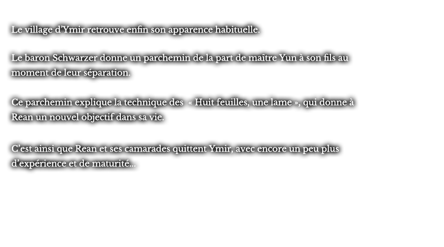 Le village d’Ymir retrouve enfin son apparence habituelle. Le baron Schwarzer donne un parchemin de la part de maître Yun à son fils au moment de leur séparation. Ce parchemin explique la technique des « Huit feuilles, une lame », qui donne à Rean un nouvel objectif dans sa vie. C’est ainsi que Rean et ses camarades quittent Ymir, avec encore un peu plus d’expérience et de maturité...