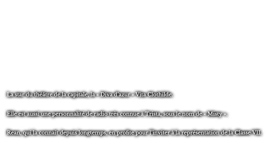 La star du théâtre de la capitale, la « Diva d’azur » Vita Clothilde. Elle est aussi une personnalité de radio très connue à Trista, sous le nom de « Misty ». Rean, qui la connaît depuis longtemps, en profite pour l’inviter à la représentation de la Classe VII.