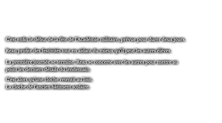C’est enfin le début de la fête de l’Académie militaire, prévue pour durer deux jours. Rean profite des festivités tout en aidant du mieux qu’il peut les autres élèves. La première journée se termine. Rean se concerte avec les autres pour mettre au point les derniers détails du lendemain. C’est alors qu’une cloche retentit au loin. La cloche de l’ancien bâtiment scolaire.