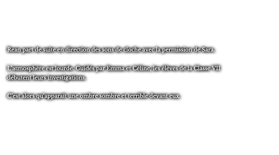 Rean part de suite en direction des sons de cloche avec la permission de Sara. L’atmosphère est lourde. Guidés par Emma et Céline, les élèves de la Classe VII débutent leurs investigations.C’est alors qu’apparaît une ombre sombre et terrible devant eux. 