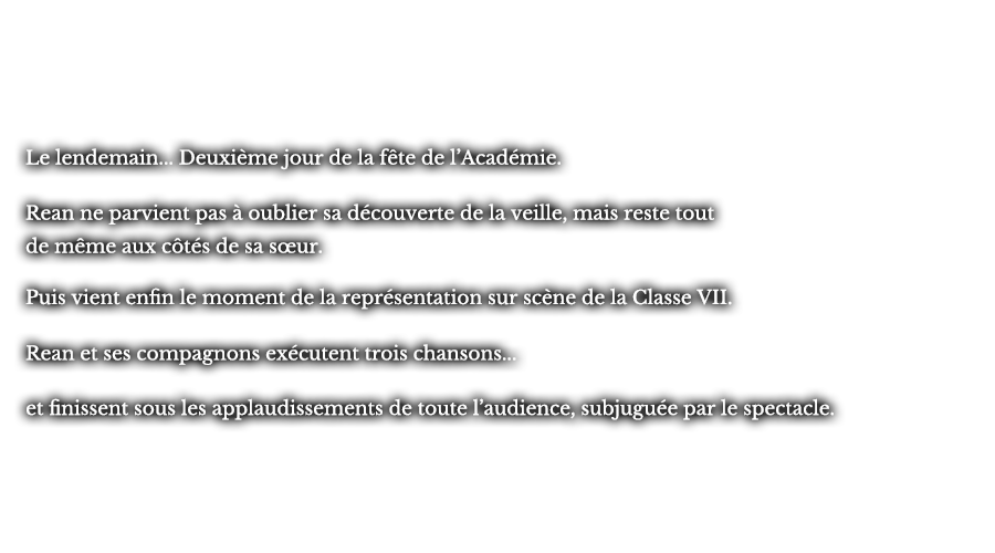 Le lendemain... Deuxième jour de la fête de l’Académie. Rean ne parvient pas à oublier sa  découverte de la veille, mais reste tout de même aux côtés de sa sœur. Puis vient enfin le moment de la représentation sur scène de la Classe VII. Rean et ses compagnons exécutent trois chansons... et finissent sous les applaudissements de toute l’audience, subjuguée par le spectacle.