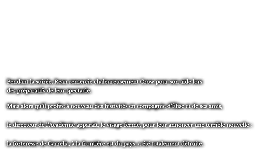 Pendant la soirée, Rean remercie chaleureusement Crow pour son aide lors des préparatifs de leur spectacle. Mais alors qu’il profite à nouveau des festivités en compagnie d’Élise et de ses amis, le directeur de l’Académie apparaît, le visage fermé, pour leur annoncer une terrible nouvelle :  la forteresse de Garrelia, à la frontière est du pays, a été totalement détruite.