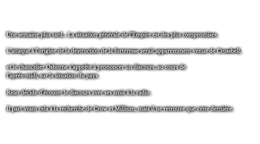 Une semaine plus tard... La situation générale de l’Empire est des plus compromises. L’attaque à l’origine de la destruction de la forteresse serait apparemment venue de Crossbell, et le chancelier Osborne s’apprête à prononcer un discours, au cours de l’après-midi, sur la situation du pays. Rean décide d’écouter le discours avec ses amis à la radio. Il part avant cela à la recherche de Crow et Millium, mais il ne retrouve que cette dernière.