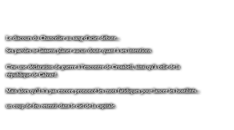 Le discours du Chancelier au sang d’acier débute... Ses paroles ne laissent planer aucun doute quant à ses intentions. C’est une déclaration de guerre à l’encontre de Crossbell, ainsi qu’à celle de la république de Calvard. Mais alors qu’il n’a pas encore prononcé les mots fatidiques pour lancer les hostilités... un coup de feu retentit dans le ciel de la capitale.