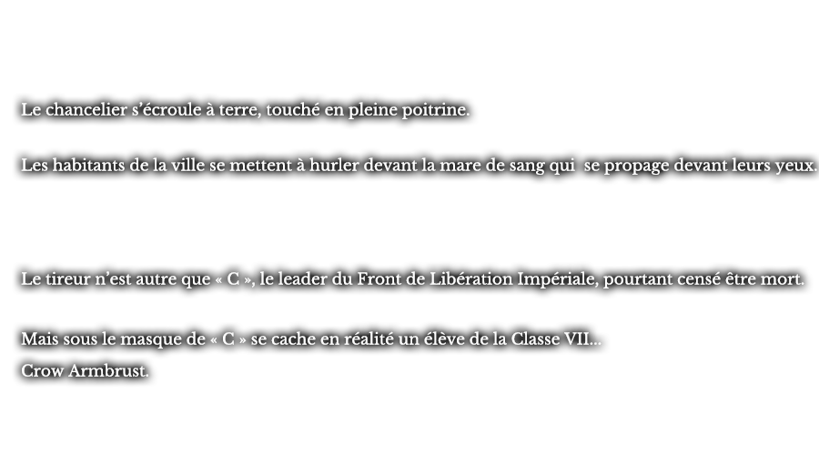 Le chancelier s’écroule à terre, stouché en pleine poitrine. Les habitants de la ville se mettent à hurler devant la mare de sang qui se propage devant leurs yeux. Le tireur n’est autre que « C », le leader du Front de Libération Impériale, pourtant censé être mort. Mais sous le masque de « C » se cache en réalité un élève de la Classe VII... Crow Armbrust.