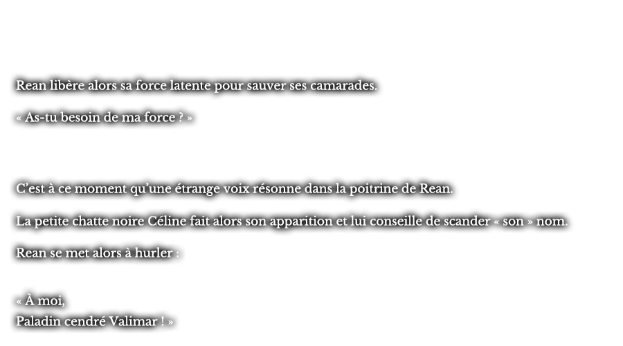 Rean libère alors sa force latente pour sauver ses camarades. « As-tu besoin de ma force ? » C’est à ce moment qu’une étrange voix résonne dans la poitrine de Rean. La petite chatte noire Céline fait alors son apparition et lui conseille de scander « son » nom. Rean se met alors à hurler : « À moi, Paladin cendré Valimar ! »