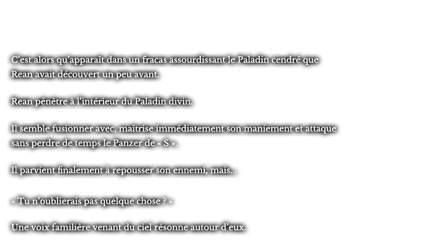 C’est alors qu’apparaît dans un fracas assourdissant le Paladin cendré que Rean avait découvert un peu avant. Rean pénètre à l’intérieur du Paladin divin. Il semble fusionner avec, maîtrise immédiatement son maniement et attaque sans perdre de temps le Panzer de « S ». Il parvient finalement à repousser son ennemi, mais... « Tu n’oublierais pas quelque chose ? » Une voix familière venant du ciel résonne autour d’eux.