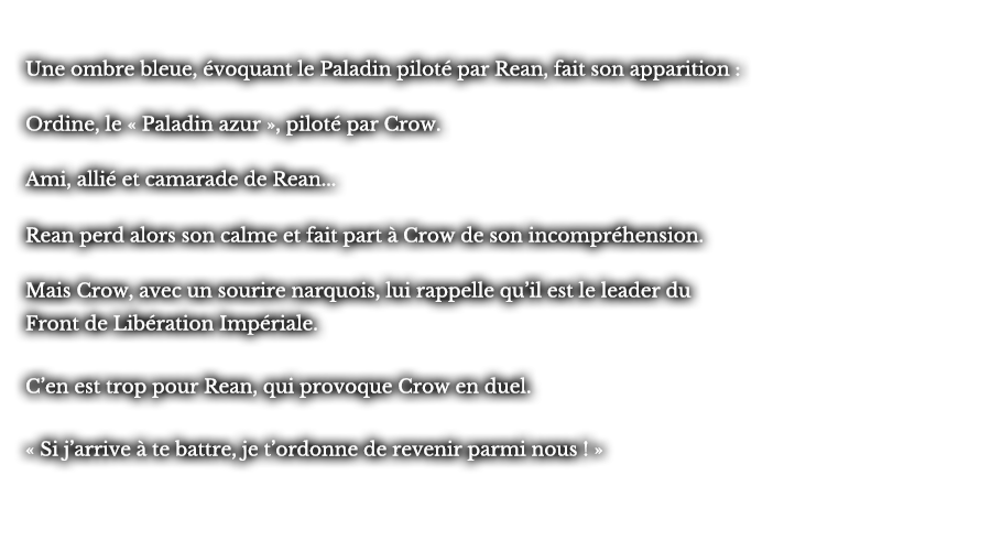 Une ombre bleue, évoquant le Paladin piloté par Rean, fait son apparition : Ordine, le « Paladin azur », piloté par Crow. Ami, allié et camarade de Rean... Rean perd alors son calme et fait part à Crow de son incompréhension. Mais Crow, avec un sourire narquois, lui rappelle qu’il est le leader du Front de Libération Impériale. C’en est trop pour Rean, qui provoque Crow en duel. « Si j’arrive à te battre, je t’ordonne de revenir parmi nous ! »