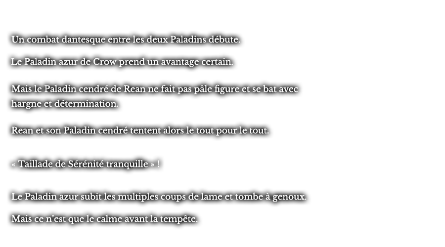Un combat dantesque entre les deux Paladins débute. Le Paladin azur de Crow prend un avantage certain. Mais le Paladin cendré de Rean ne fait pas pâle figure et se bat avec hargne et détermination. Rean et son Paladin cendré tentent alors le tout pour le tout. « Taillade de Sérénité tranquille » ! Le Paladin azur subit les multiples coups de lame et tombe à genoux. Mais ce n’est que le calme avant la tempête.