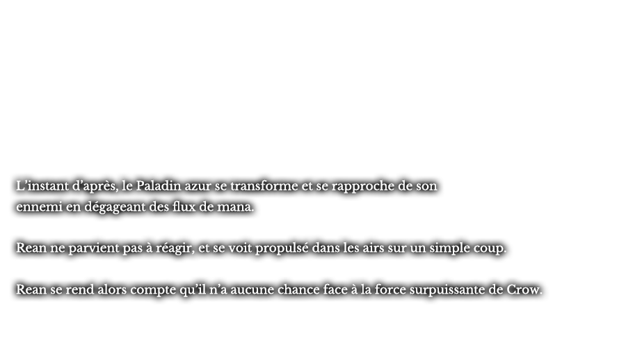 L’instant d’après, le Paladin azur se transforme et se rapproche de son ennemi en dégageant des flux de mana. Rean ne parvient pas à réagir, et se voit propulsé dans les airs sur un simple coup. Rean se rend alors compte qu’il n’a aucune chance face à la force surpuissante de Crow.