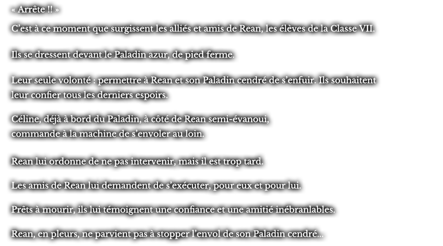 « Arrête !! » C’est à ce moment que surgissent les alliés et amis de Rean, les élèves de la Classe VII. Ils se dressent devant le Paladin azur, de pied ferme. Leur seul volonté : permettre à Rean et son Paladin cendré de s’enfuir. Ils souhaitent leur confier tous les derniers espoirs. Céline, déjà à bord du Paladin, à côté de Rean semi-évanoui, commande à la machine de s’envoler au loin. Rean lui ordonne de pas intervenir, mais il est trop tard. Les amis de Rean lui demandent de s’exécuter, pour eux et pour lui. Prêts à mourir, ils lui témoignent une confiance et une amitié inébranlable. Rean, en pleurs, ne parvient pas à stopper l’envol de son Paladin cendré... 