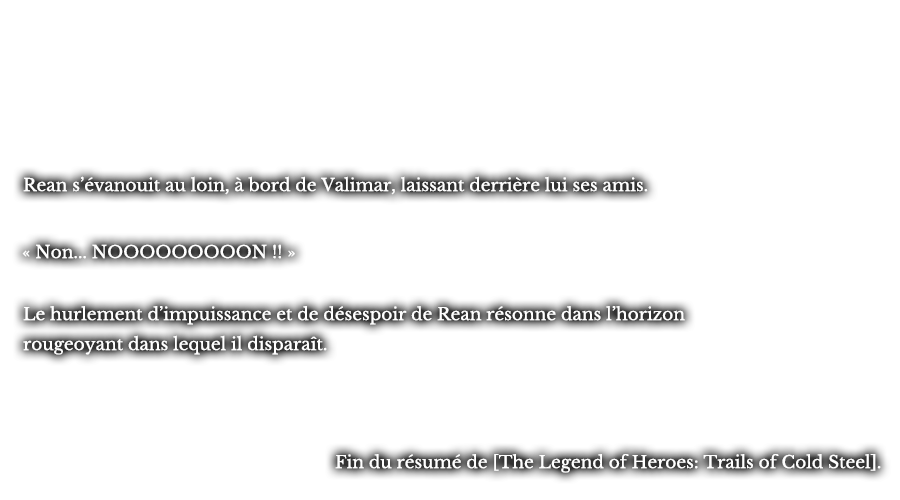 Rean s’évanouit au loin, à bord de Valimar, laissant derrière lui ses amis. « Non... NOOOOOOOOON !! » Le hurlement d’impuissance et de désespoir de Rean résonne dans l’horizon rougeoyant dans lequel il disparaît. -Fin du résumé de [The Legend of Heroes: Trails of Cold Steel].
