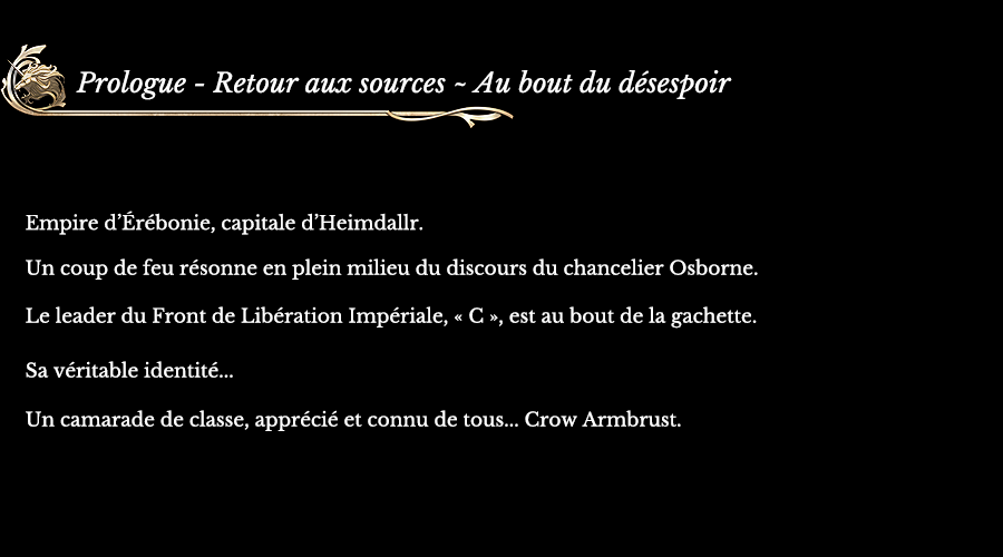 Prologue - Retour aux sources ~ Au bout du désespoir | Empire d’Érébonie, capitale d’Heimdallr. Un coup de feu résonne en plein milieu du discours du chancelier Osborne. Le leader du Front de Libération Impériale, « C », est au bout de la gachette. Sa véritable identité... Un camarade de classe, apprécié et connu de tous... Crow Armbrust.