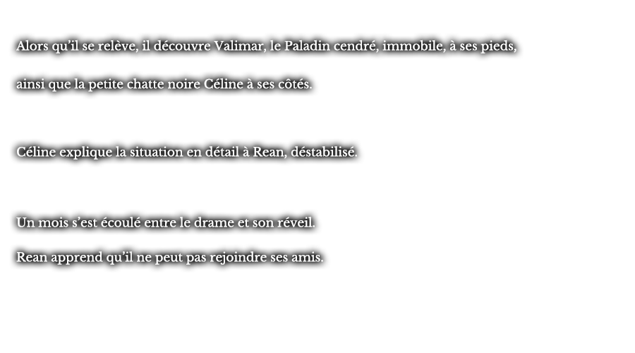 Alors qu’il se relève, il découvre Valimar, le Paladin cendré, immobile, à ses pieds, ainsi que la petite chatte noire Céline à ses côtés. Céline explique la situation en détail à Rean, déstabilisé. Un mois s’est écoulé entre le drame et son réveil. Rean apprend qu’il ne peut pas rejoindre ses amis.