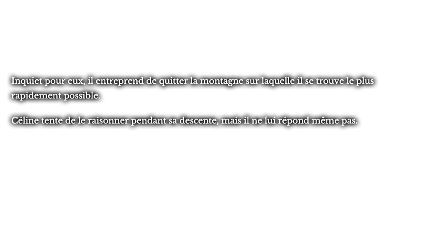 Inquiet pour eux, il entreprend de quitter la montagne sur laquelle il se trouve le plus rapidement possible. Céline tente de le raisonner pendant sa descente, mais il ne lui répond même pas.
					