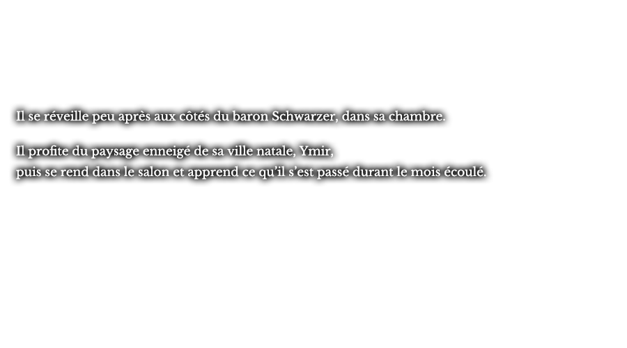 Il se réveille peu après aux côtés du baron Schwarzer, dans sa chambre. Il profite du paysage enneigé de sa ville natale, Ymir, puis se rend dans le salon et apprend ce qu’il s’est passé durant le mois écoulé.