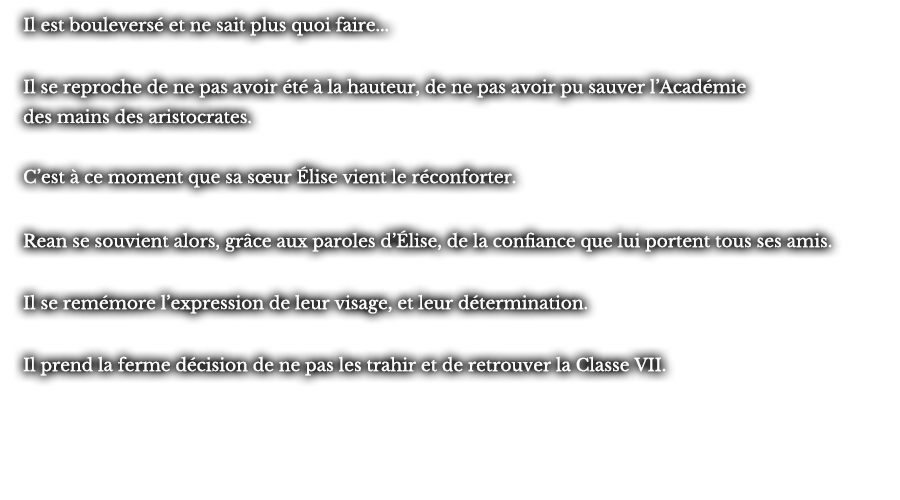 Il est bouleversé et ne sait plus quoi faire... Il se reproche de ne pas avoir été à la hauteur, de ne pas avoir pu sauver l’Académie des mains des aristocrates. C’est à ce moment que sa sœur Élise vient le réconforter. Rean se souvient alors, grâce aux paroles d’Élise, de la confiance que lui portent tous ses amis. Il se remémore l’expression de leur visage, et leur détermination. Il prend la ferme décision de ne pas les trahir et de retrouver la Classe VII.