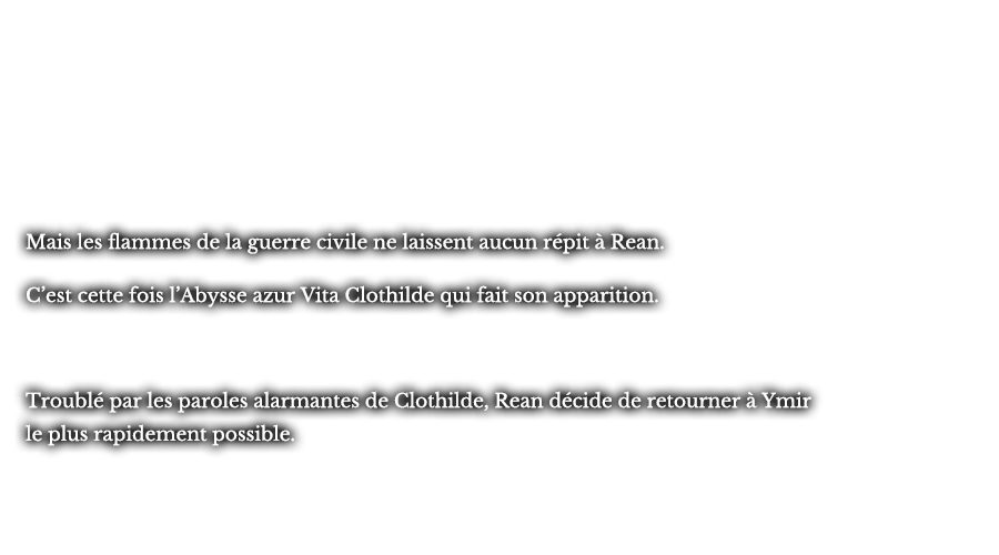 Mais les flammes de la guerre civile ne laissent aucun répit à Rean. C’est cette fois l’Abysse azur Vita Clothilde qui fait son apparition. Troublé par les paroles alarmantes de Clothilde, Rean décide de retourner à Ymir le plus rapidement possible.