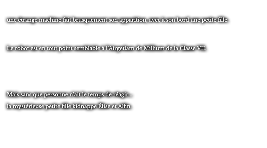 une étrange machine fait brusquement son apparition, avec à son bord une petite fille. Le robot est en tout point semblable à l’Airgetlam de Millium de la Classe VII. Mais sans que personne n’ait le temps de réagir... la mystérieuse petite fille kidnappe Élise et Alfin.