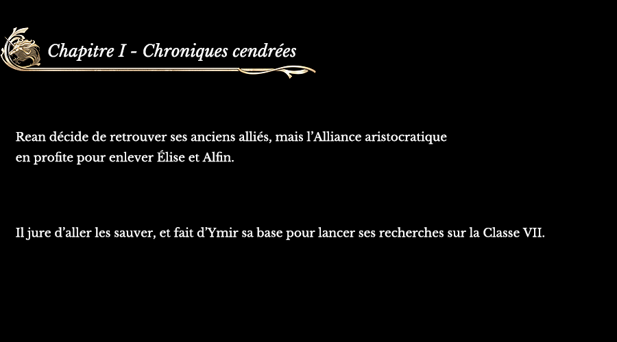 Chapitre I - Chroniques cendrées | Rean décide de retrouver ses anciens alliés, mais l’Alliance aristocratique en profite pour enlever Élise et Alfin. Il jure d’aller les sauver, et fait  d’Ymir sa base pour lancer ses recherches sur la Classe VII.