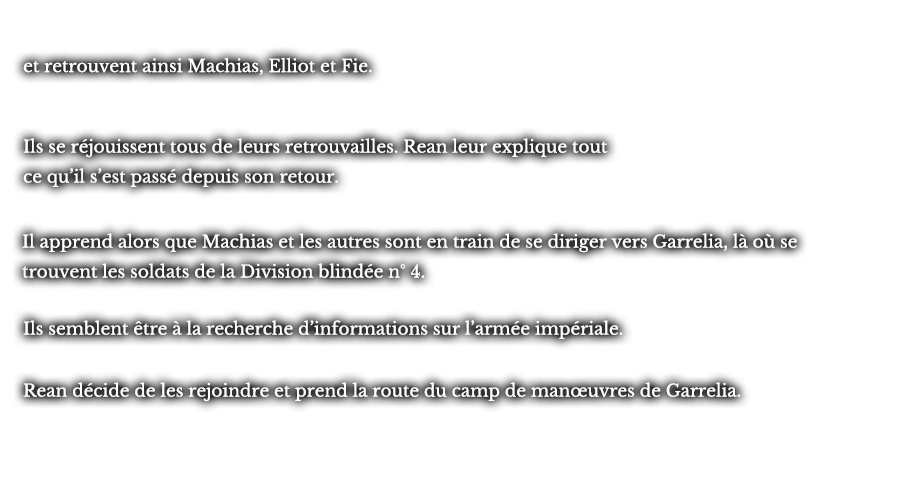 et retrouvent ainsi Machias, Elliot et Fie. Ils se réjouissent tous de leurs retrouvailles. Rean leur explique tout ce qu’il s’est passé depuis son retour. Il apprend alors que Machias et les autres sont en train de se diriger vers Garrelia, là où se trouvent les soldats de la Division blindé n° 4. Ils semblent être à la recherche d’informations sur l’armée impériale. Rean décide de les rejoindre et prend la route du camp de manœuvres de Garrelia.