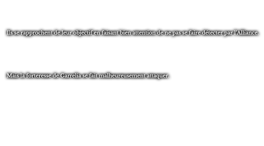 Ils se rapprochent de leur objectif en faisant bien attention de ne pas se faire détecter par l’Alliance. Mais la forteresse de Garrelia se fait malheureusement attaquer.