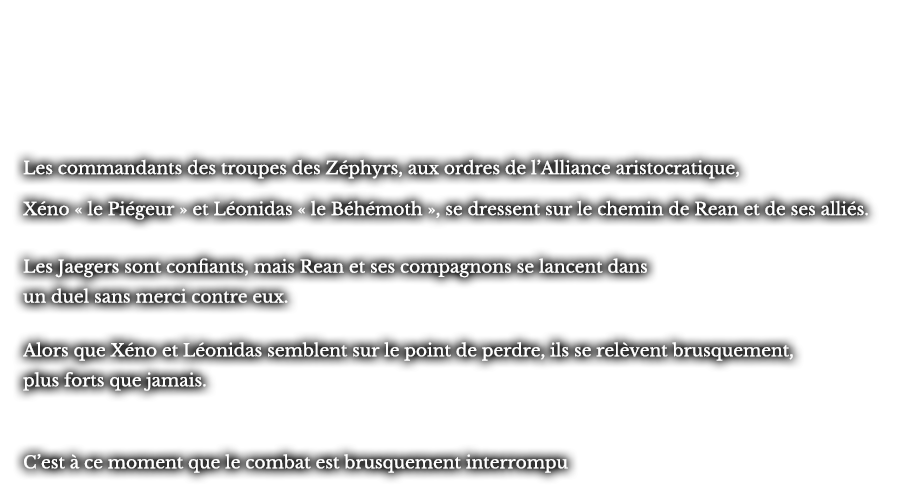 Les commandants des troupes des Zéphyrs, aux ordres de l’Alliance aristocratique, Xéno « le Piégeur » et Léonidas « le Béhémoth », se dressent sur le chemin de Rean et de ses alliés. Les Jaegers sont confiants, mais Rean et ses compagnons se lancent dans un duel sans merci contre eux. Alors que Xéno et Léonidas semblent sur le point de perdre, ils se relèvent brusquement, plus forts que jamais. C’est à ce moment que le combat est brusquement interrompu