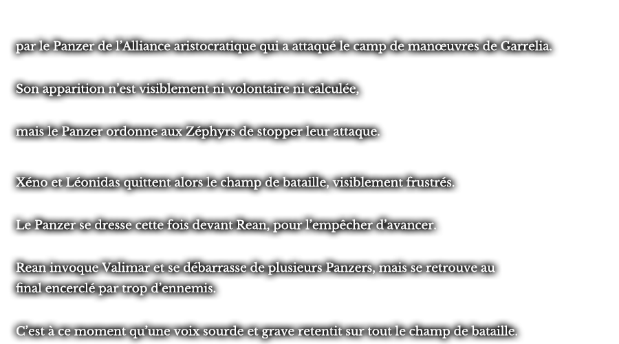 par le Panzer de l’Alliance aristocratique qui a attaqué le camp de manœuvres de Garrelia. Son apparition n’est visiblement ni volontaire ni calculée, mais le Panzer ordonne aux Zéphyrs de stopper leur attaque. Xéno et Léonidas quittent alors le champ de bataille, visiblement frustrés. Le Panzer se dresse cette fois devant Rean, pour l’empêcher d’avancer. Rean invoque Valimar et se débarrasse de plusieurs Panzers, mais se retrouve au final encerclé par trop d’ennemis. C’est à ce moment qu’une voix sourde et grave retentit sur tout le champ de bataille.