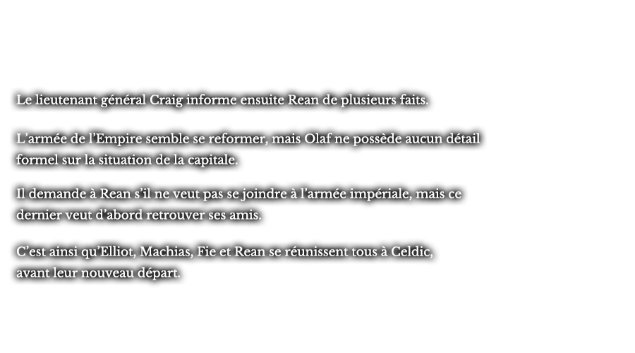 Le lieutenant général Craig informe ensuite Rean de plusieurs faits. L’armée de l’Empire semble se reformer, mais Olaf ne possède aucun détail formel sur la situation de la capitale. Il demande à Rean s’il ne veut pas se joindre à l’armée impériale, mais ce dernier veut d’abord retrouver ses amis. C’est ainsi qu’Elliot, Machias, Fie et Rean se réunissent tous à Celdic, avant leur nouveau départ.