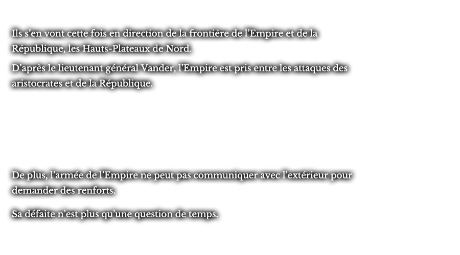 Ils s’en vont cette fois en direction de la frontière de l’Empire et de la République, les Hauts-Plateaux de Nord. D’après le lieutenant général Vander, l’Empire est pris entre les attaques des aristocrates et de la République. De plus, l’armée de l’Empire ne peut pas communiquer avec l’extérieur pour demander des renforts. Sa défaite n’est plus qu’une question de temps.