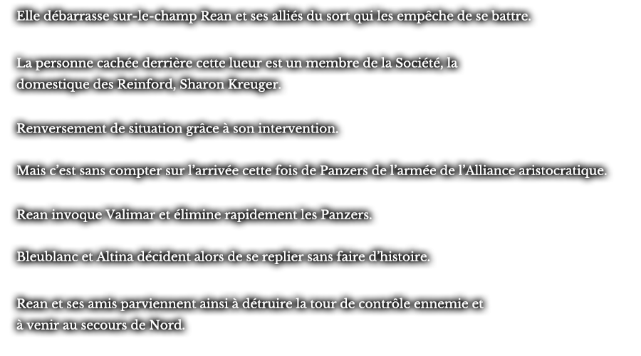 Elle débarrasse sur-le-champ Rean et ses alliés du sort qui les empêche de se battre. La personne cachée derrière cette lueur est un membre de la Société, la domestique des Reinford, Sharon Kreuger. Renversement de situation grâce à son intervention. Mais c’est sans compter sur l’arrivée cette fois de Panzers de l’armée de l’Alliance aristocratique. Rean invoque Valimar et élimine rapidement les Panzers. Bleublanc et Altina décident alors de se replier sans faire d’histoires. Rean et ses amis parviennent ainsi à détruire la tour de contrôle ennemie et à venir au secours de Nord. 