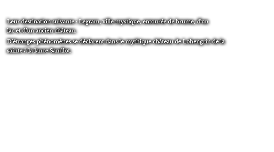 Leur destination suivante : Legram, ville mystique, entourée de brume, d’un lac et d’un ancien château. D’étranges phénomènes se déclarent dans le mythique château de Lohengrin de la sainte à la lance Sandlot.