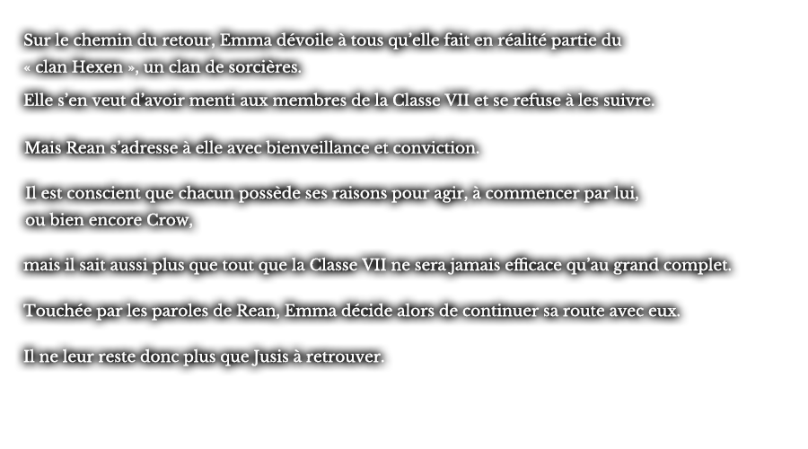 Sur le chemin du retour, Emma dévoile à tous qu’elle fait en réalité partie du « clan Hexen », un clan de sorcières. Elle s’en veut d’avoir menti aux membres de la Classe VII et se refuse à les suivre. Mais Rean s’adresse à elle avec bienveillance et conviction. Il est conscient que chacun possède ses raisons pour agir, à commencer par lui, ou bien encore Crow, mais il sait aussi plus que tout que la Classe VII ne sera jamais efficiente qu’au grand complet. Touchée par les paroles de Rean, Emma décide alors de continuer sa route avec eux. Il ne leur reste donc plus que Jusis à retrouver.