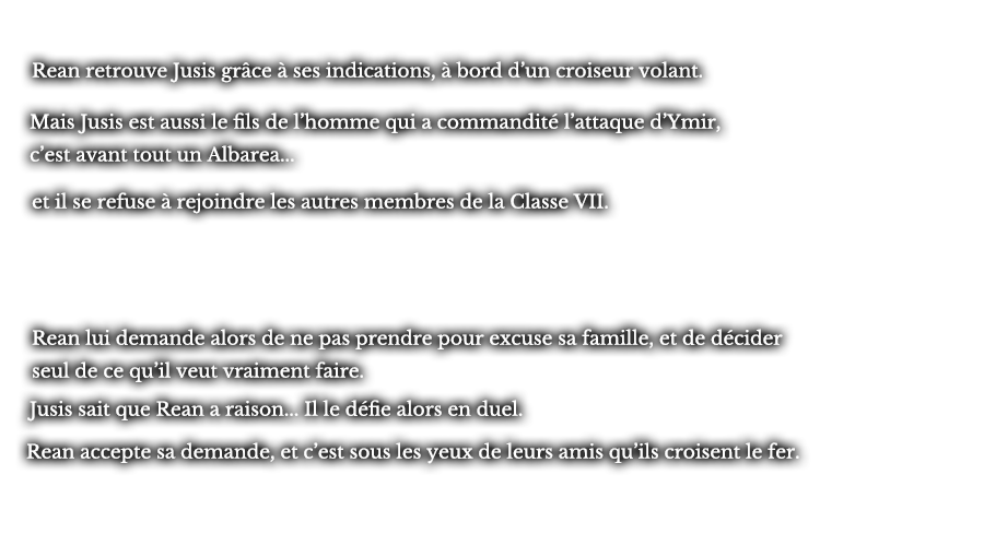 Rean retrouve Jusis grâce à ses indications, à bord d’un croiseur volant. Mais Jusis est aussi le fils de l’homme qui a commandité l’attaque d’Ymir, c’est avant tout un Albarea... et il se refuse à rejoindre les autres membres de la Classe VII. Rean lui demande alors de ne pas prendre pour excuse sa famille, et de décider seul de ce qu’il veut vraiment faire. Jusis sait que Rean a raison... Il le défie alors en duel. Rean accepte sa demande, et c’est sous les yeux de leurs amis qu’ils croisent le fer.